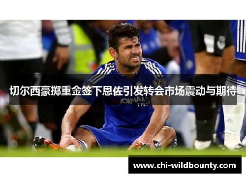 切尔西豪掷重金签下恩佐引发转会市场震动与期待 切尔西豪掷重金签下恩佐引发转会市场震动与期待