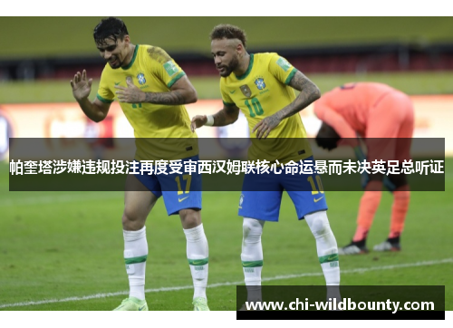 帕奎塔涉嫌违规投注再度受审西汉姆联核心命运悬而未决英足总听证 帕奎塔涉嫌违规投注再度受审西汉姆联核心命运悬而未决英足总听证