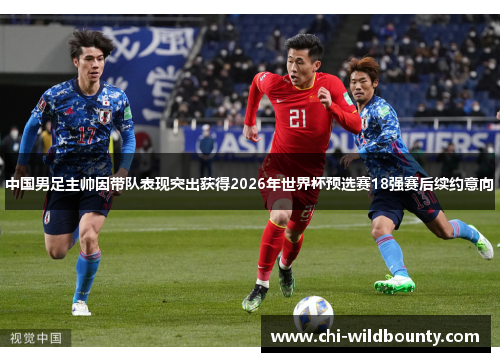 中国男足主帅因带队表现突出获得2026年世界杯预选赛18强赛后续约意向 中国男足主帅因带队表现突出获得2026年世界杯预选赛18强赛后续约意向