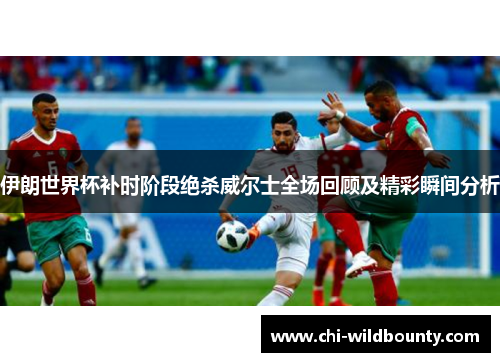伊朗世界杯补时阶段绝杀威尔士全场回顾及精彩瞬间分析