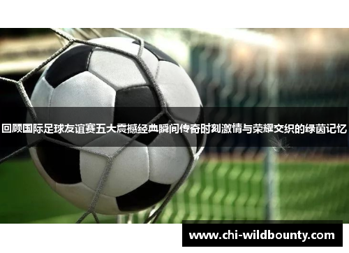 回顾国际足球友谊赛五大震撼经典瞬间传奇时刻激情与荣耀交织的绿茵记忆 回顾国际足球友谊赛五大震撼经典瞬间传奇时刻激情与荣耀交织的绿茵记忆